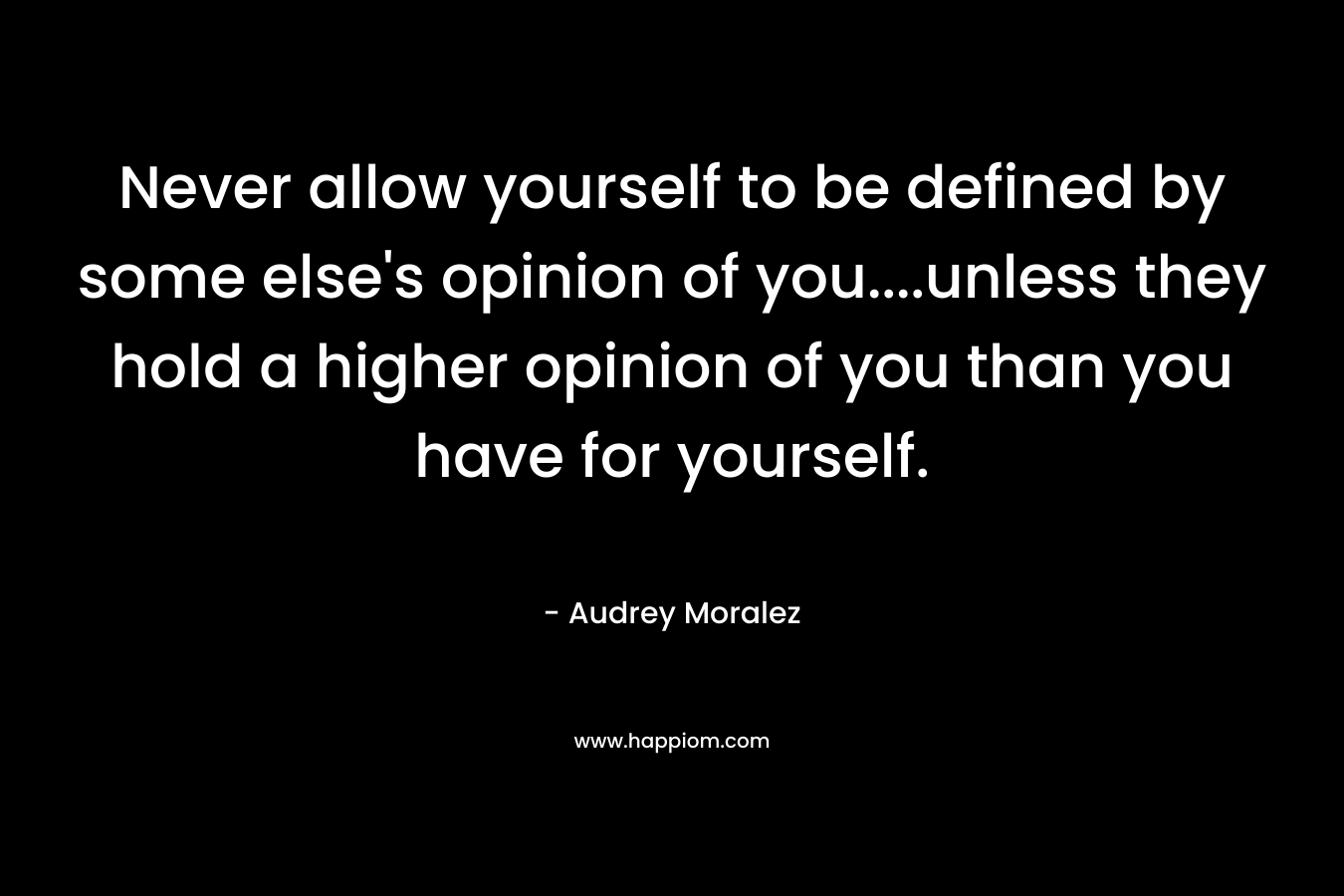 Never allow yourself to be defined by some else's opinion of you....unless they hold a higher opinion of you than you have for yourself.
