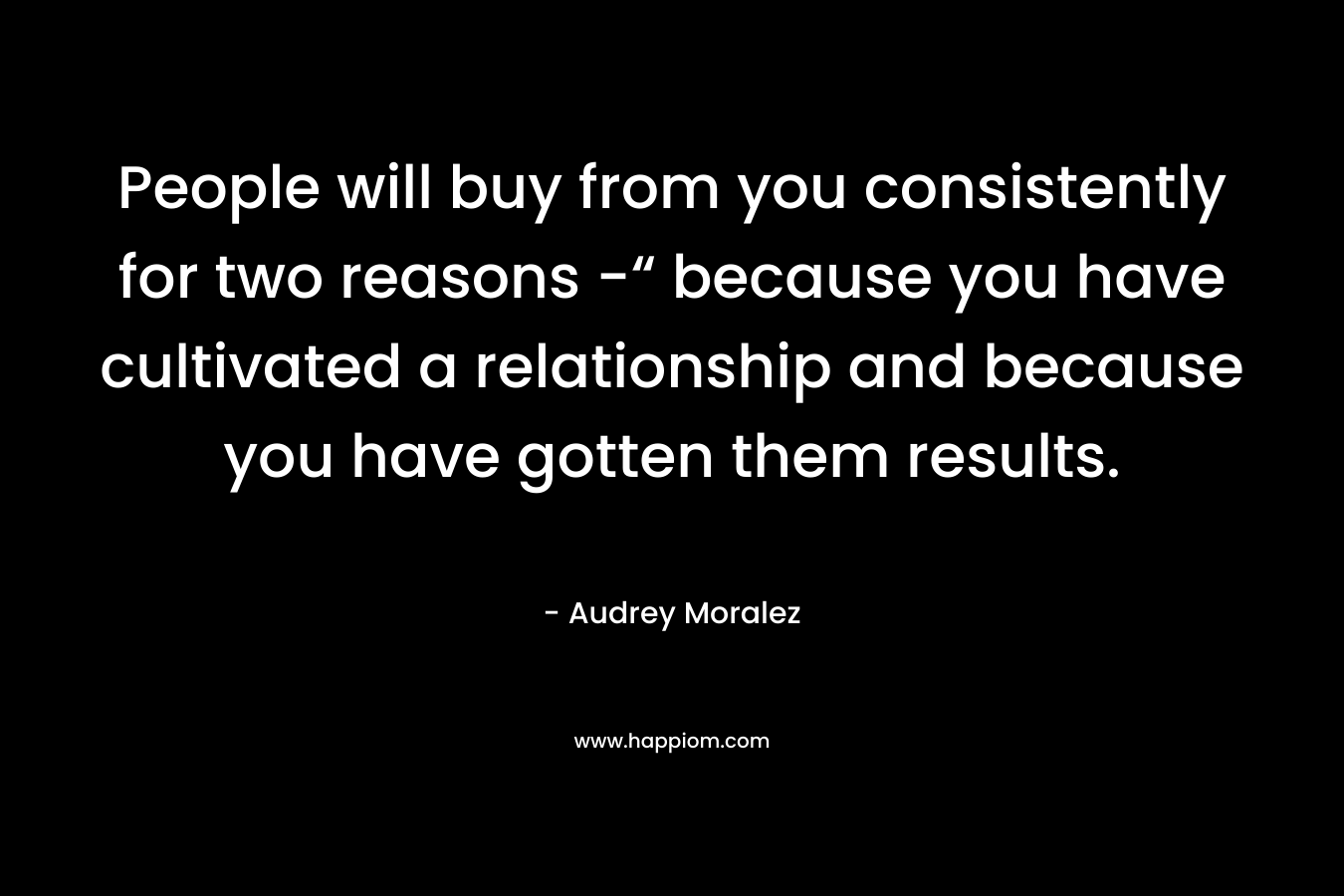 People will buy from you consistently for two reasons -“ because you have cultivated a relationship and because you have gotten them results.