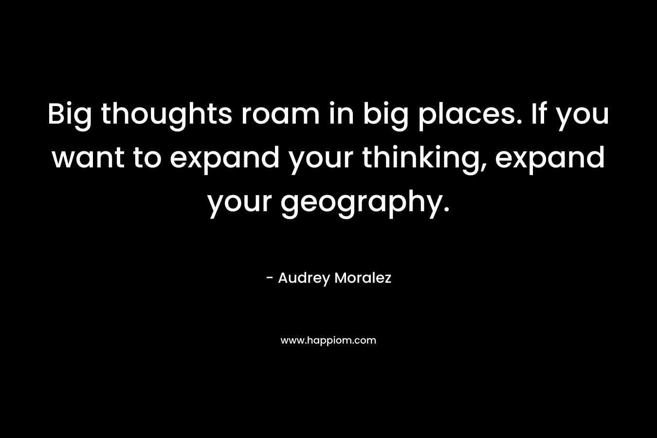 Big thoughts roam in big places. If you want to expand your thinking, expand your geography.