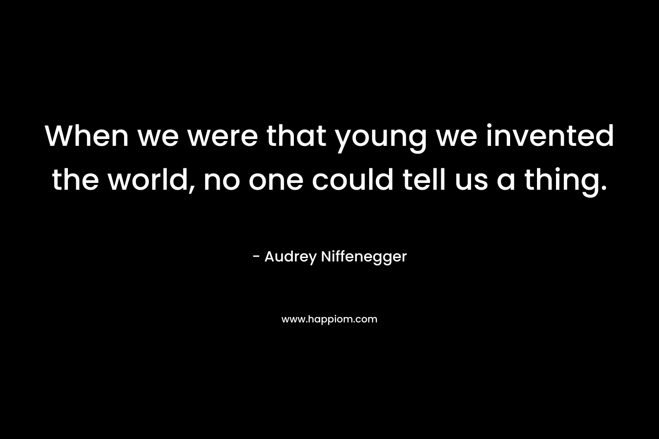 When we were that young we invented the world, no one could tell us a thing.