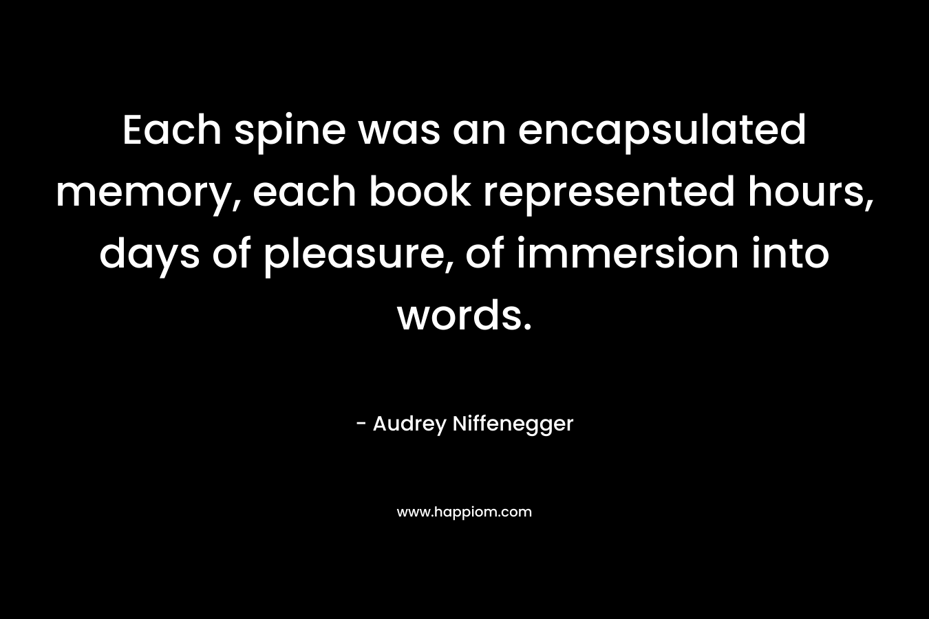 Each spine was an encapsulated memory, each book represented hours, days of pleasure, of immersion into words. – Audrey Niffenegger