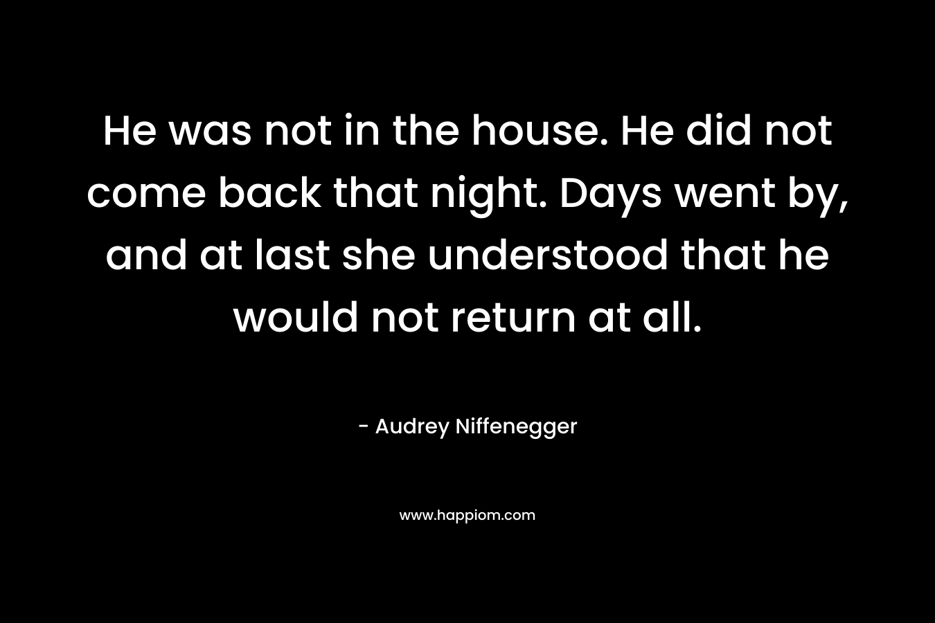 He was not in the house. He did not come back that night. Days went by, and at last she understood that he would not return at all. – Audrey Niffenegger