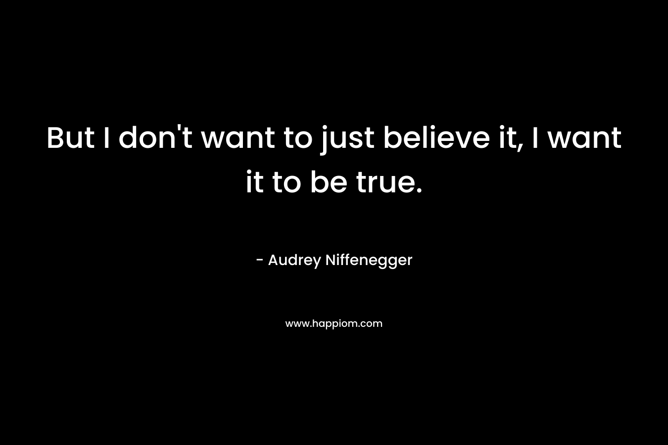 But I don’t want to just believe it, I want it to be true. – Audrey Niffenegger