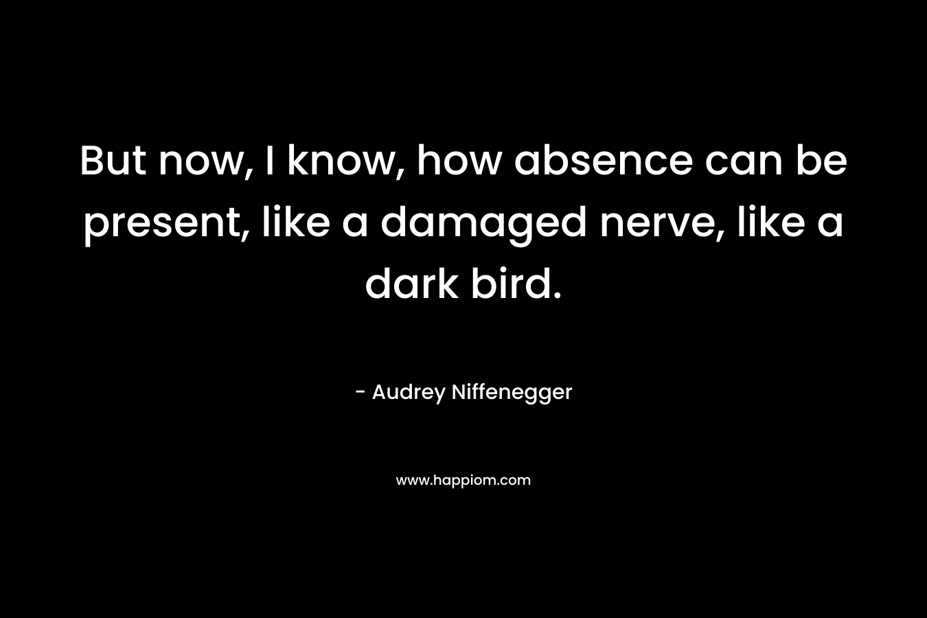 But now, I know, how absence can be present, like a damaged nerve, like a dark bird. – Audrey Niffenegger