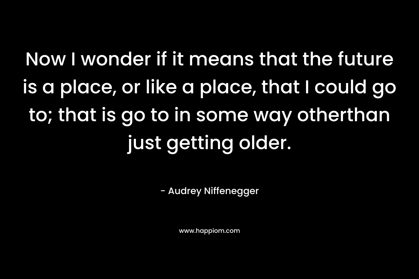 Now I wonder if it means that the future is a place, or like a place, that I could go to; that is go to in some way otherthan just getting older.