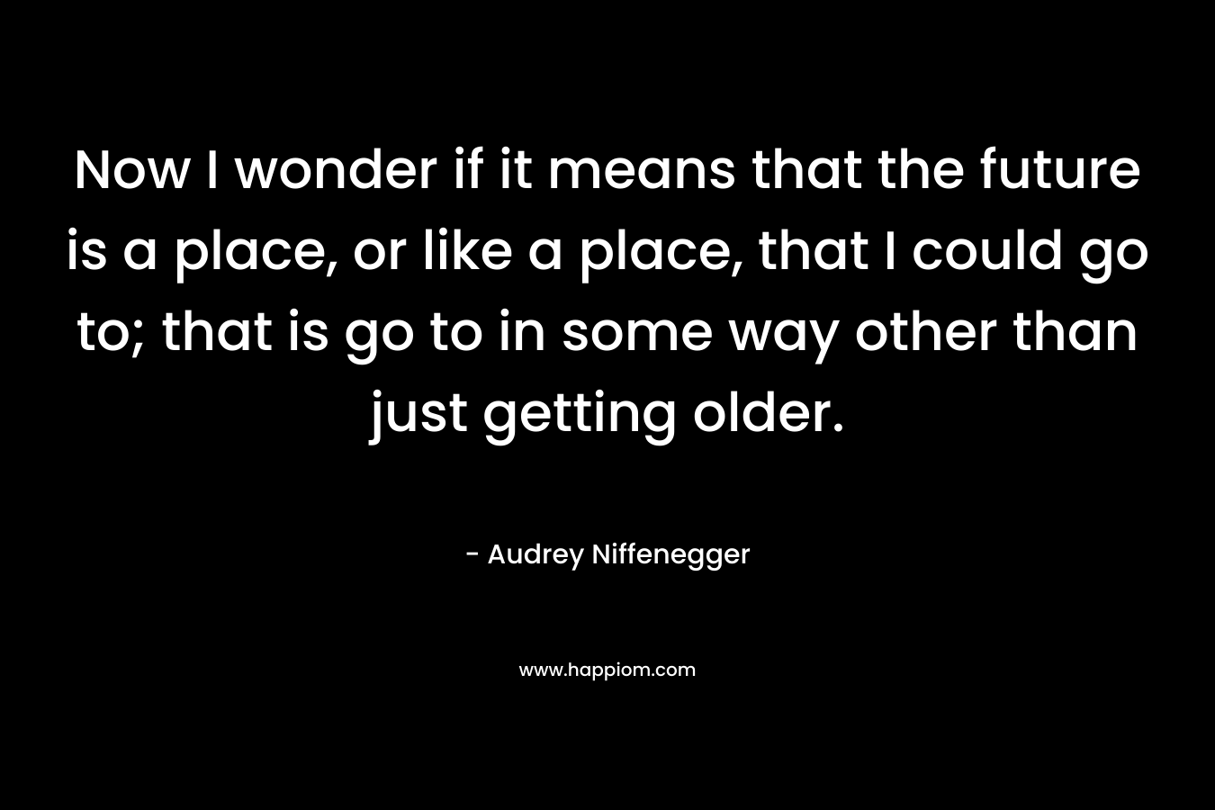 Now I wonder if it means that the future is a place, or like a place, that I could go to; that is go to in some way other than just getting older. – Audrey Niffenegger
