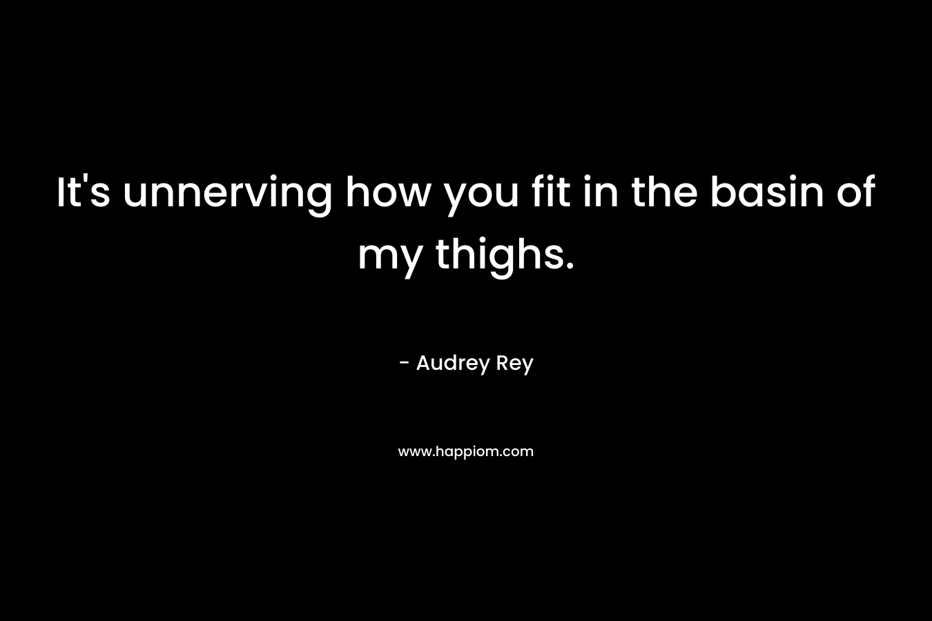 It’s unnerving how you fit in the basin of my thighs. – Audrey Rey