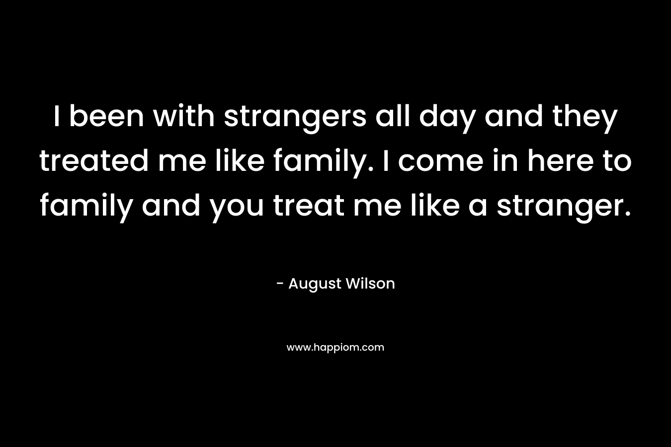 I been with strangers all day and they treated me like family. I come in here to family and you treat me like a stranger. – August Wilson