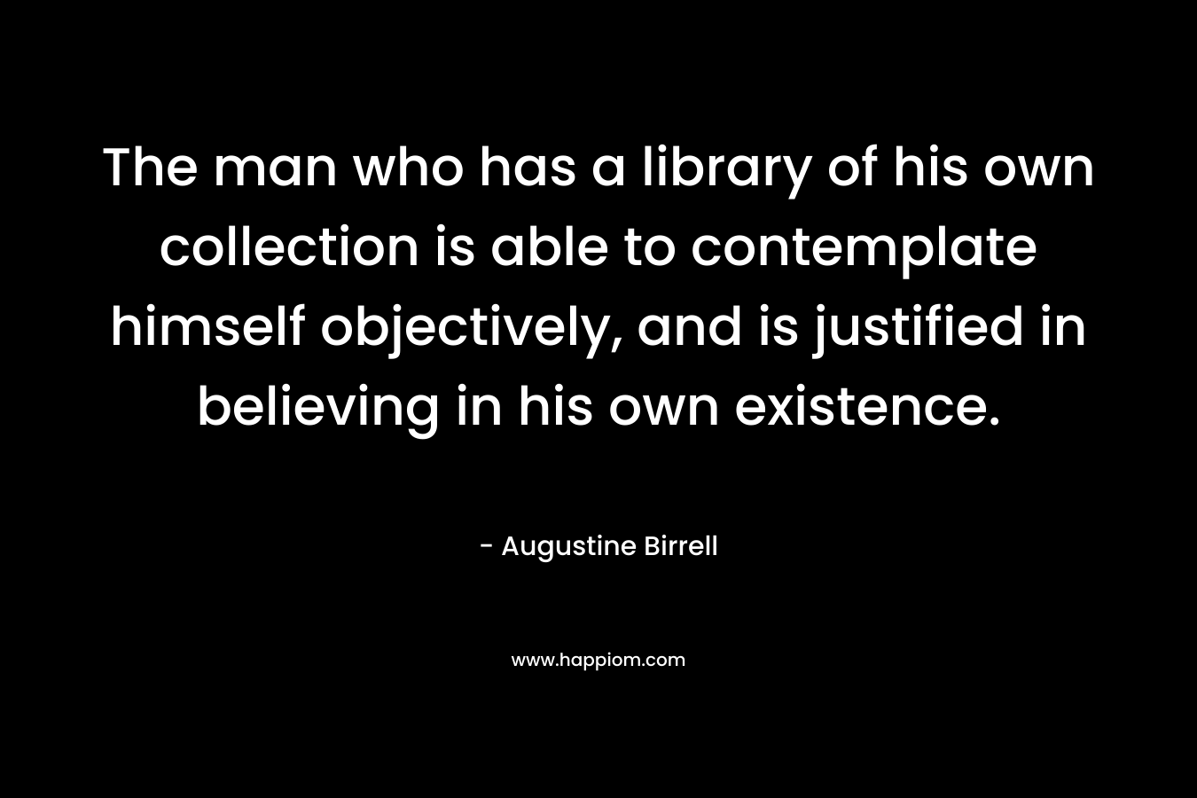 The man who has a library of his own collection is able to contemplate himself objectively, and is justified in believing in his own existence.