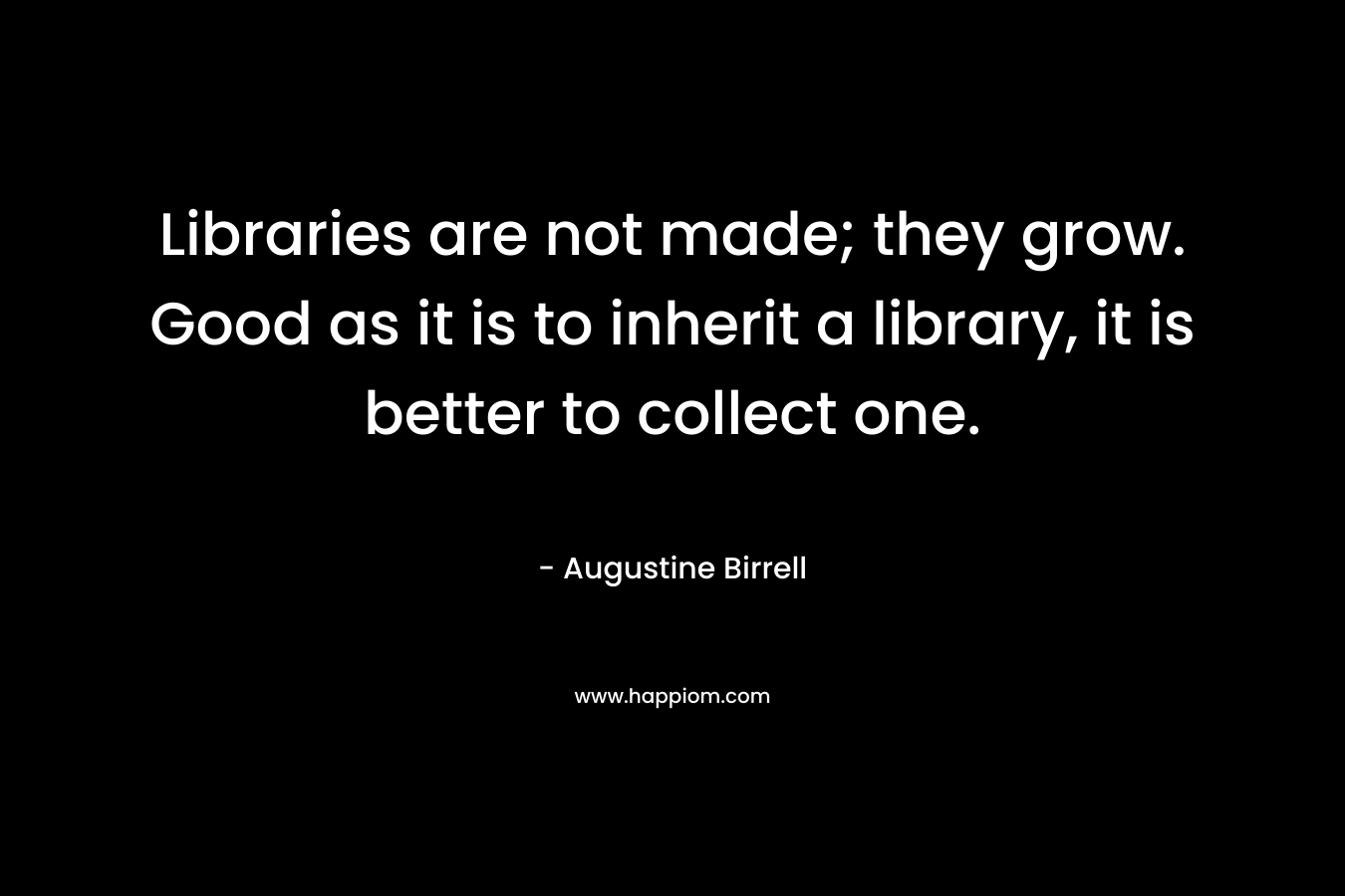 Libraries are not made; they grow. Good as it is to inherit a library, it is better to collect one. – Augustine Birrell