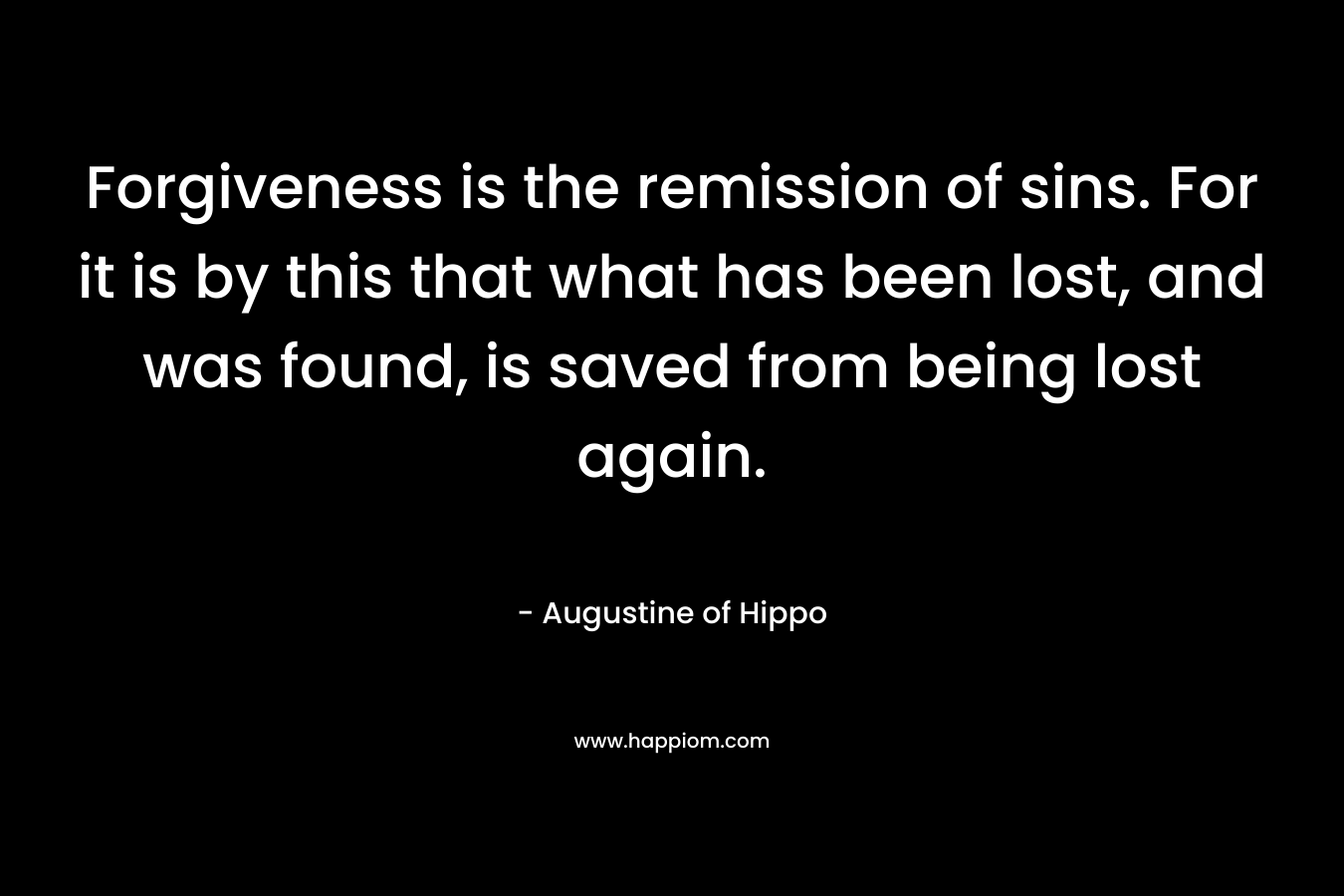 Forgiveness is the remission of sins. For it is by this that what has been lost, and was found, is saved from being lost again. – Augustine of Hippo