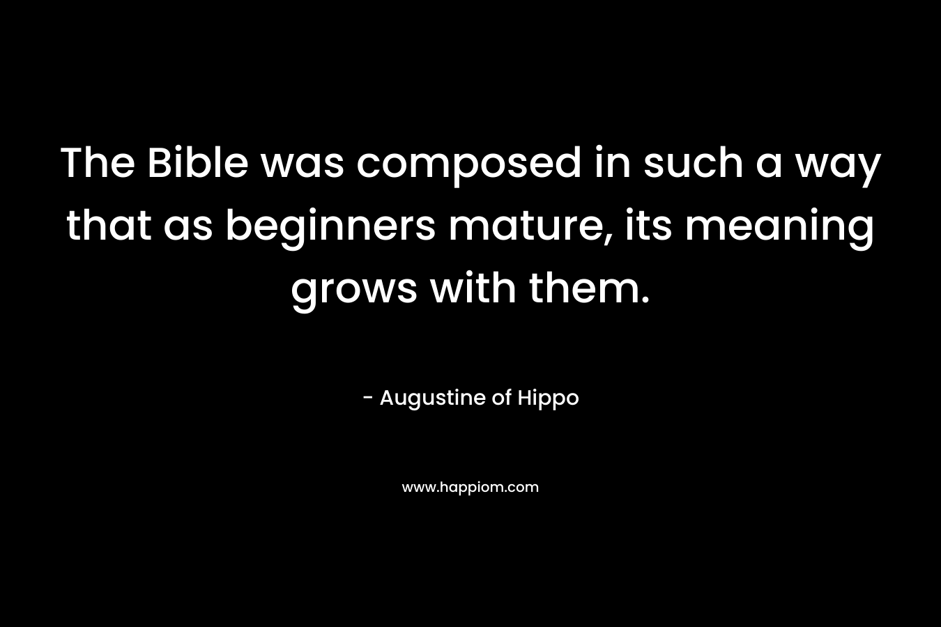 The Bible was composed in such a way that as beginners mature, its meaning grows with them. – Augustine of Hippo