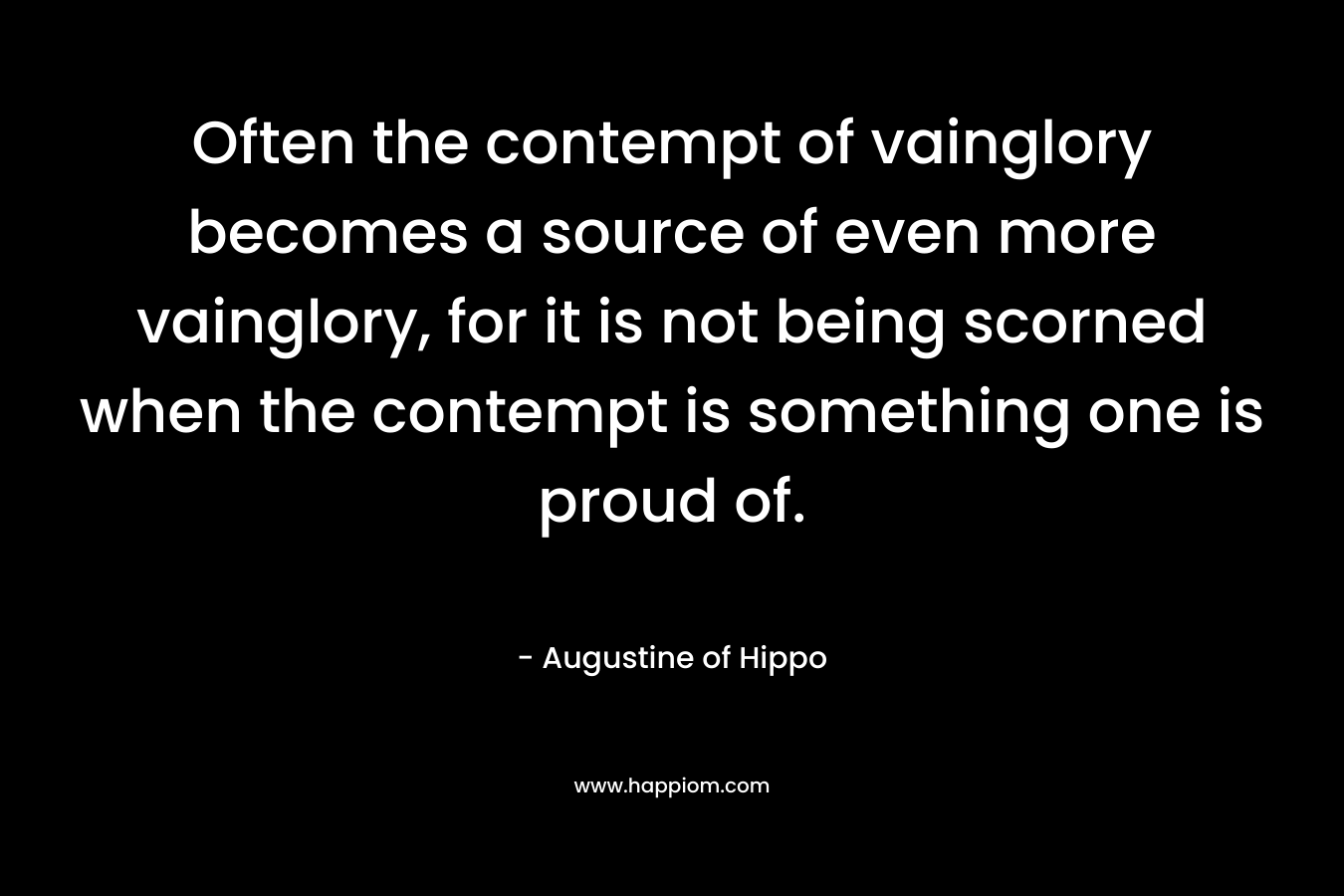 Often the contempt of vainglory becomes a source of even more vainglory, for it is not being scorned when the contempt is something one is proud of. – Augustine of Hippo