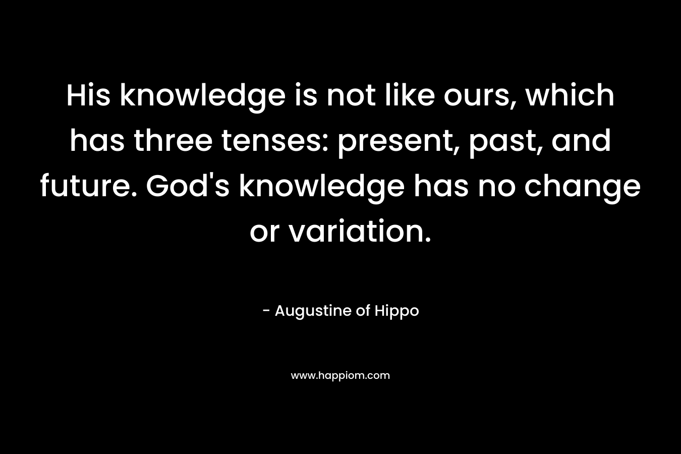 His knowledge is not like ours, which has three tenses: present, past, and future. God’s knowledge has no change or variation. – Augustine of Hippo
