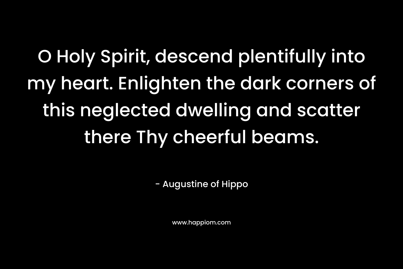O Holy Spirit, descend plentifully into my heart. Enlighten the dark corners of this neglected dwelling and scatter there Thy cheerful beams. – Augustine of Hippo