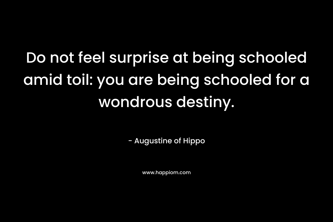 Do not feel surprise at being schooled amid toil: you are being schooled for a wondrous destiny. – Augustine of Hippo