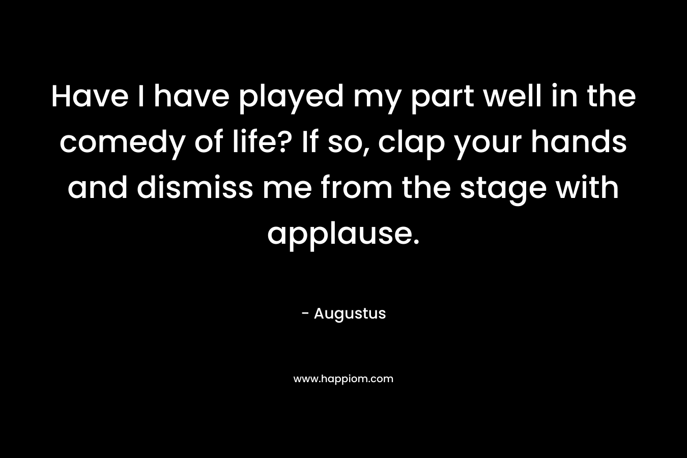 Have I have played my part well in the comedy of life? If so, clap your hands and dismiss me from the stage with applause. – Augustus