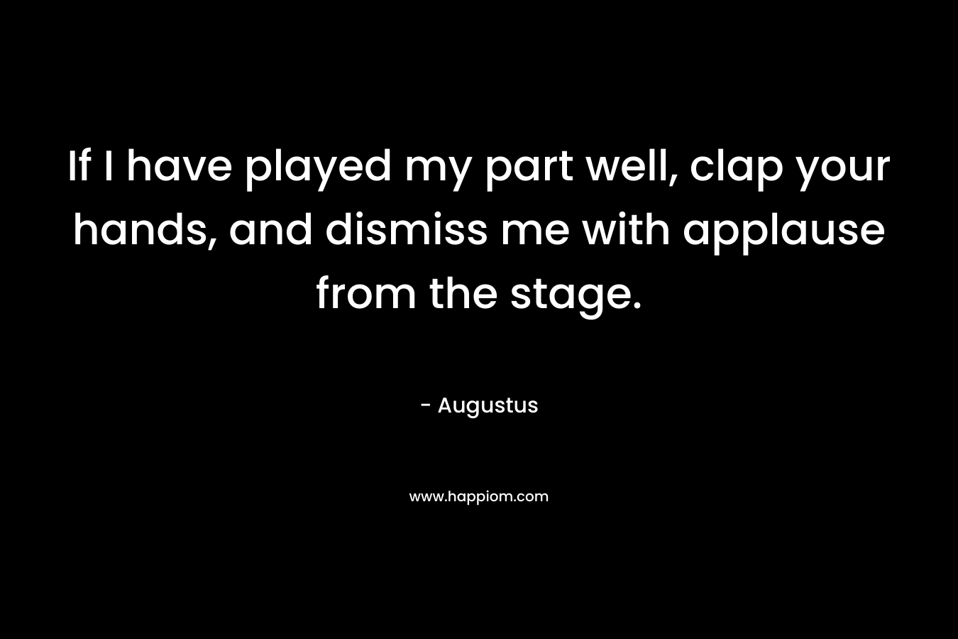 If I have played my part well, clap your hands, and dismiss me with applause from the stage. – Augustus