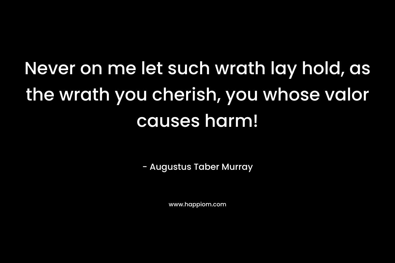 Never on me let such wrath lay hold, as the wrath you cherish, you whose valor causes harm! – Augustus Taber Murray