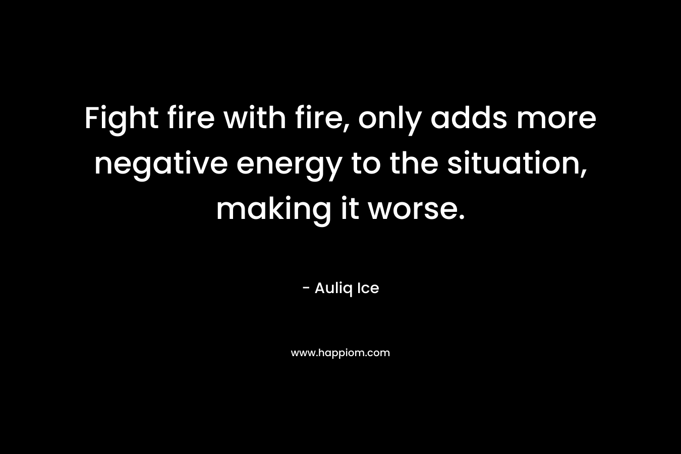 Fight fire with fire, only adds more negative energy to the situation, making it worse. – Auliq Ice