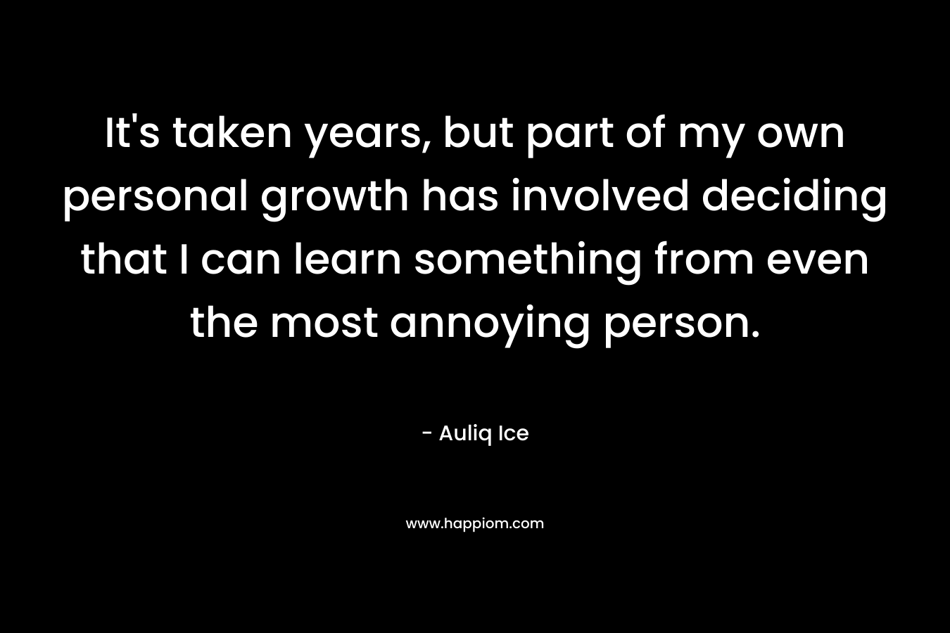 It’s taken years, but part of my own personal growth has involved deciding that I can learn something from even the most annoying person. – Auliq Ice