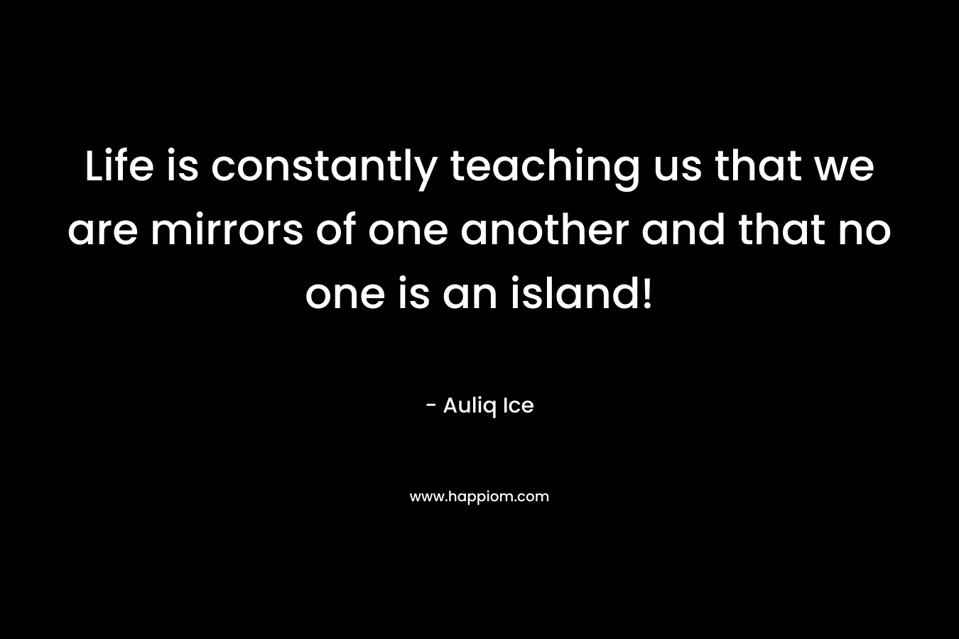 Life is constantly teaching us that we are mirrors of one another and that no one is an island!