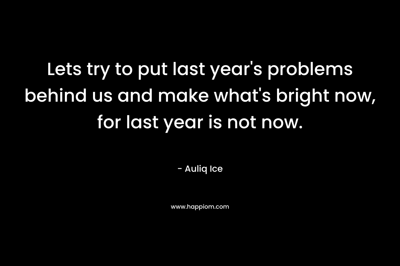 Lets try to put last year's problems behind us and make what's bright now, for last year is not now.
