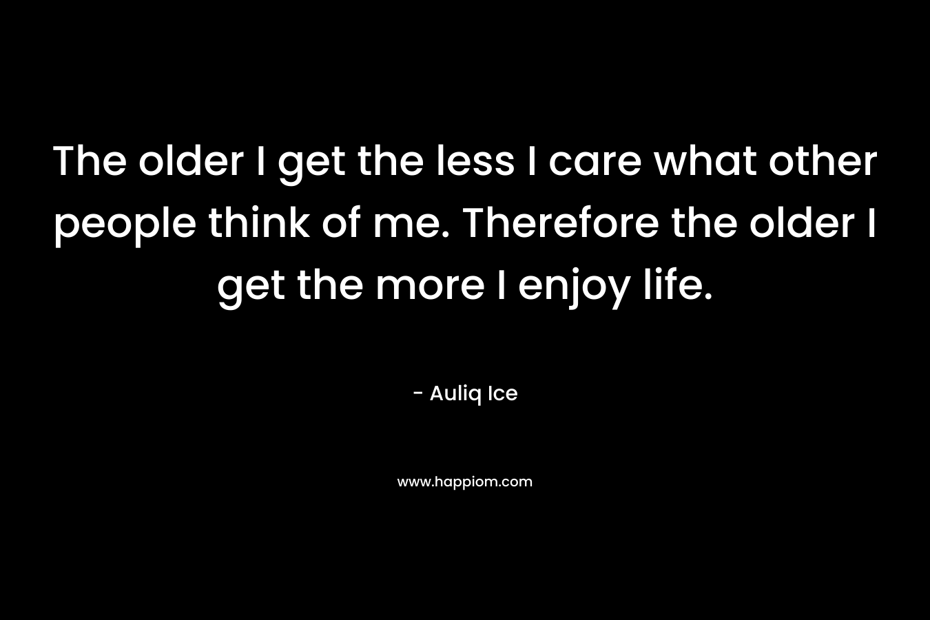 The older I get the less I care what other people think of me. Therefore the older I get the more I enjoy life.
