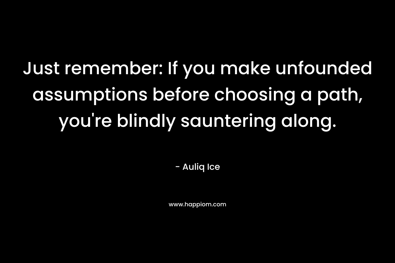 Just remember: If you make unfounded assumptions before choosing a path, you’re blindly sauntering along. – Auliq Ice