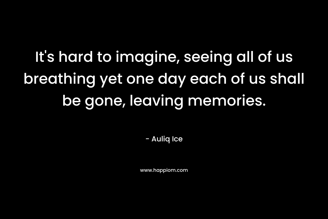 It's hard to imagine, seeing all of us breathing yet one day each of us shall be gone, leaving memories.