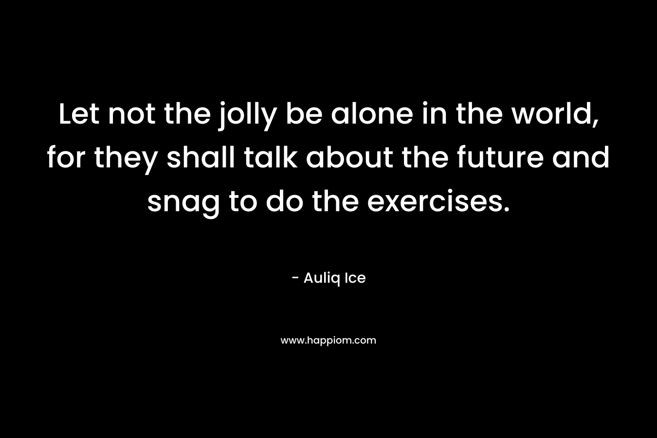 Let not the jolly be alone in the world, for they shall talk about the future and snag to do the exercises.