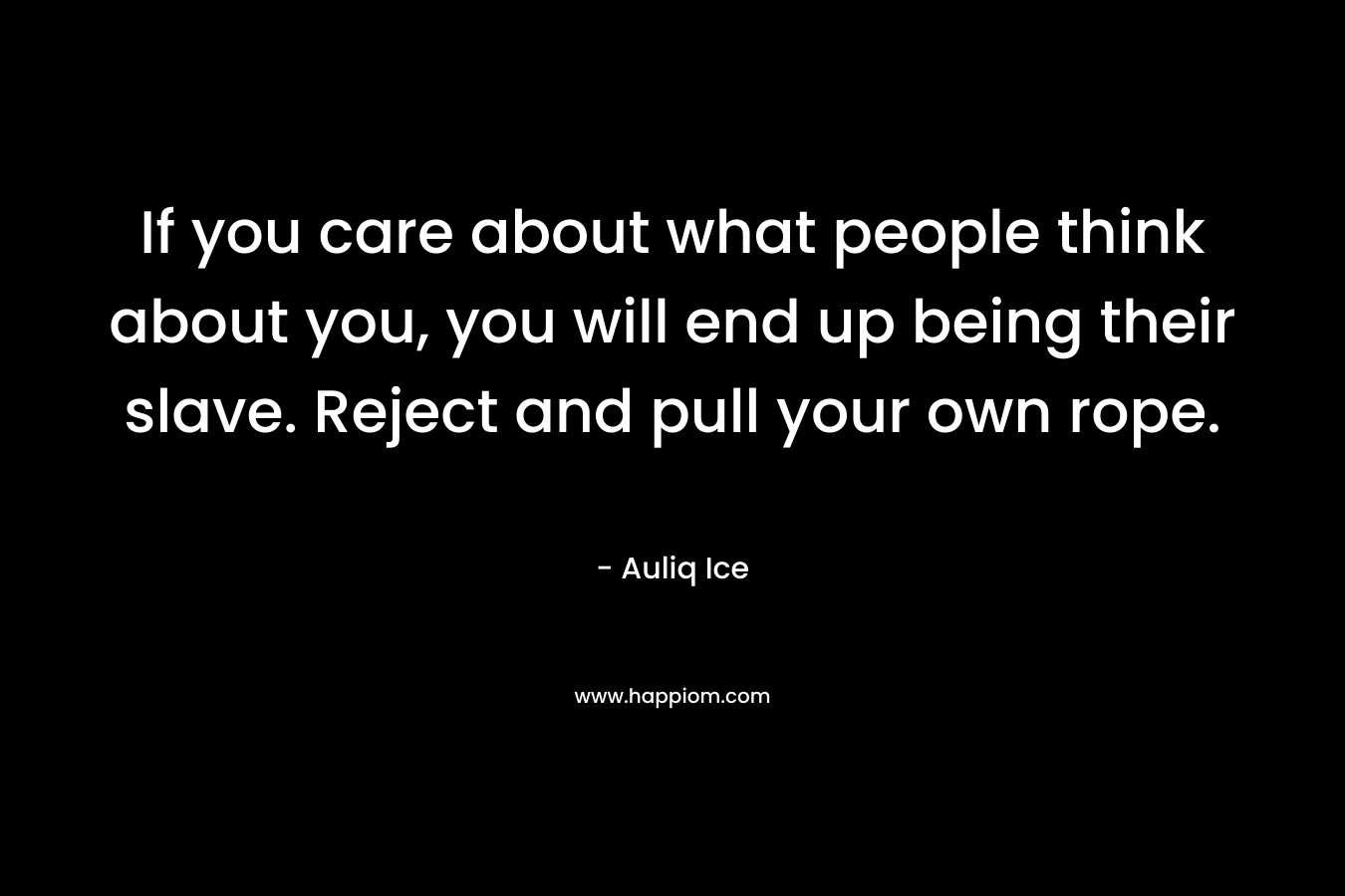 If you care about what people think about you, you will end up being their slave. Reject and pull your own rope.