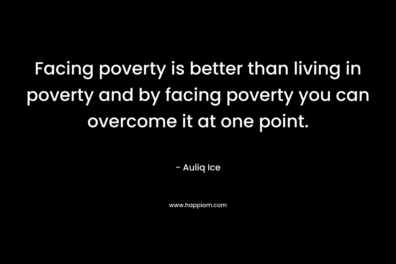 Facing poverty is better than living in poverty and by facing poverty you can overcome it at one point.