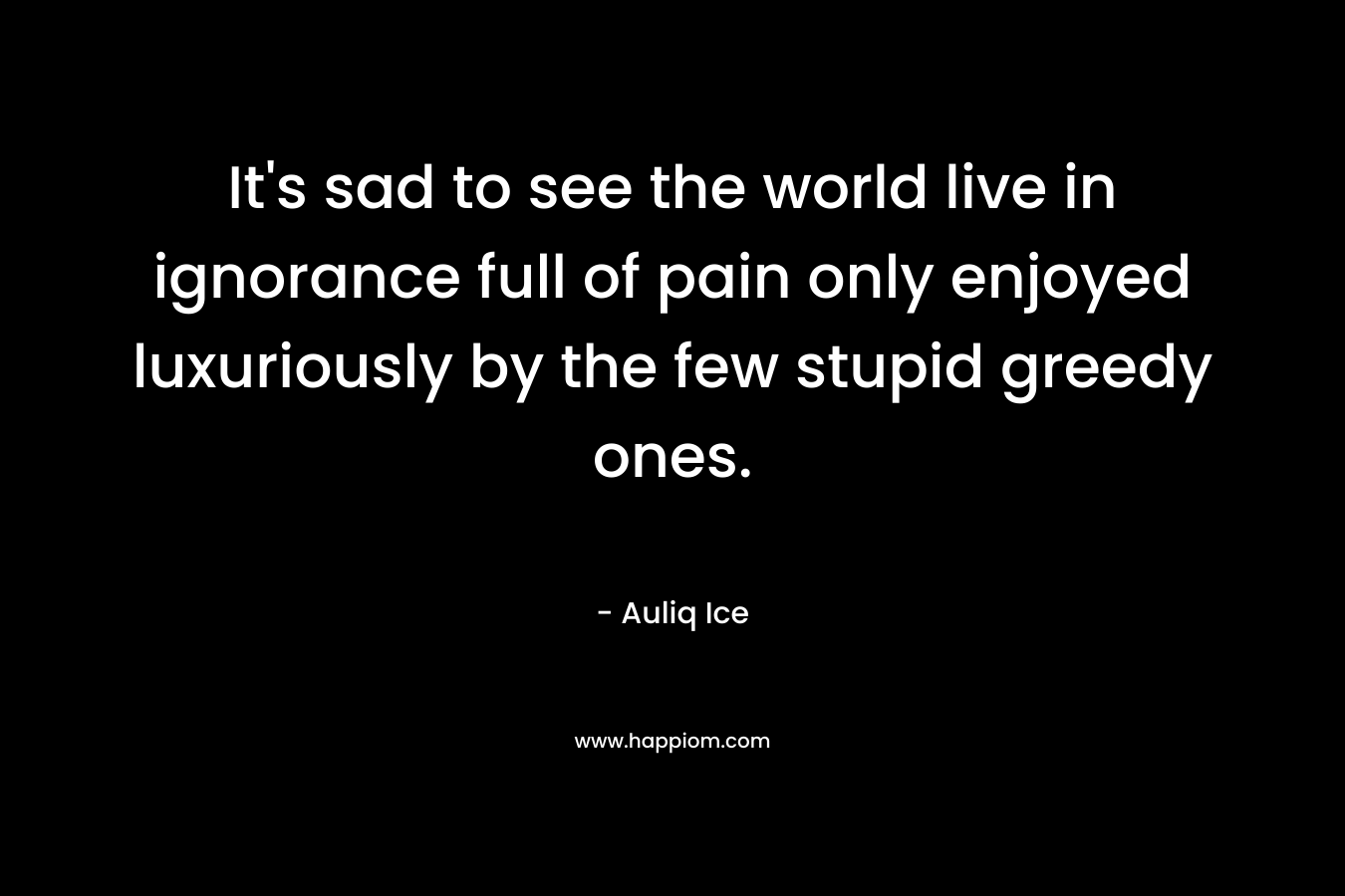 It's sad to see the world live in ignorance full of pain only enjoyed luxuriously by the few stupid greedy ones.