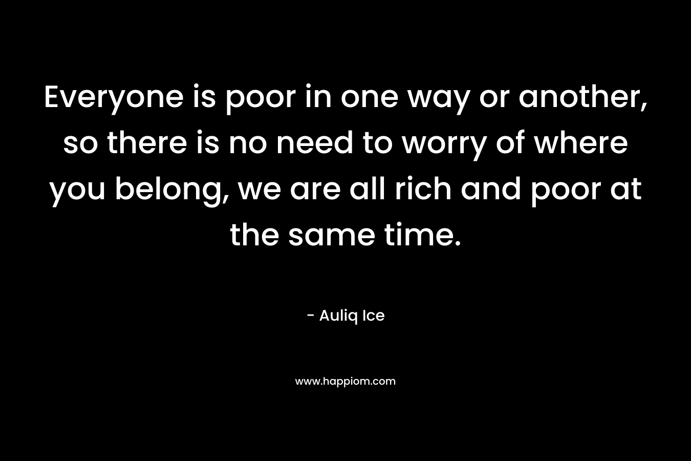 Everyone is poor in one way or another, so there is no need to worry of where you belong, we are all rich and poor at the same time.