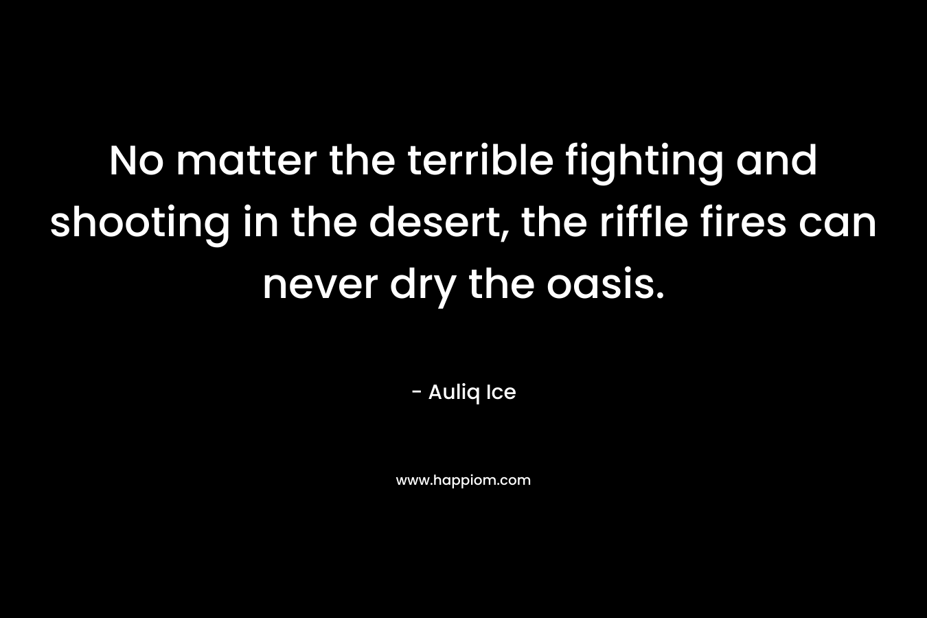 No matter the terrible fighting and shooting in the desert, the riffle fires can never dry the oasis. – Auliq Ice