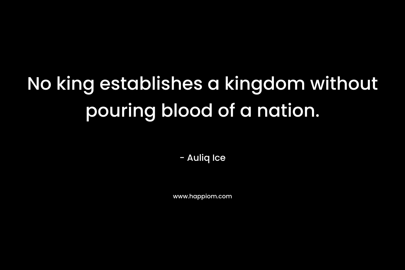 No king establishes a kingdom without pouring blood of a nation. – Auliq Ice