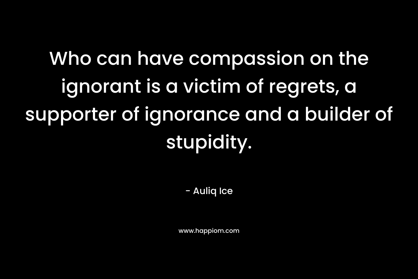 Who can have compassion on the ignorant is a victim of regrets, a supporter of ignorance and a builder of stupidity.