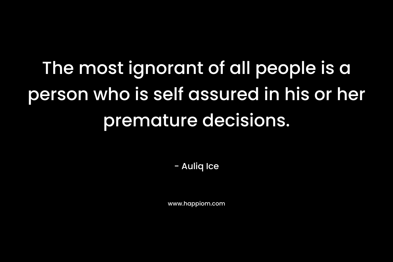 The most ignorant of all people is a person who is self assured in his or her premature decisions. – Auliq Ice