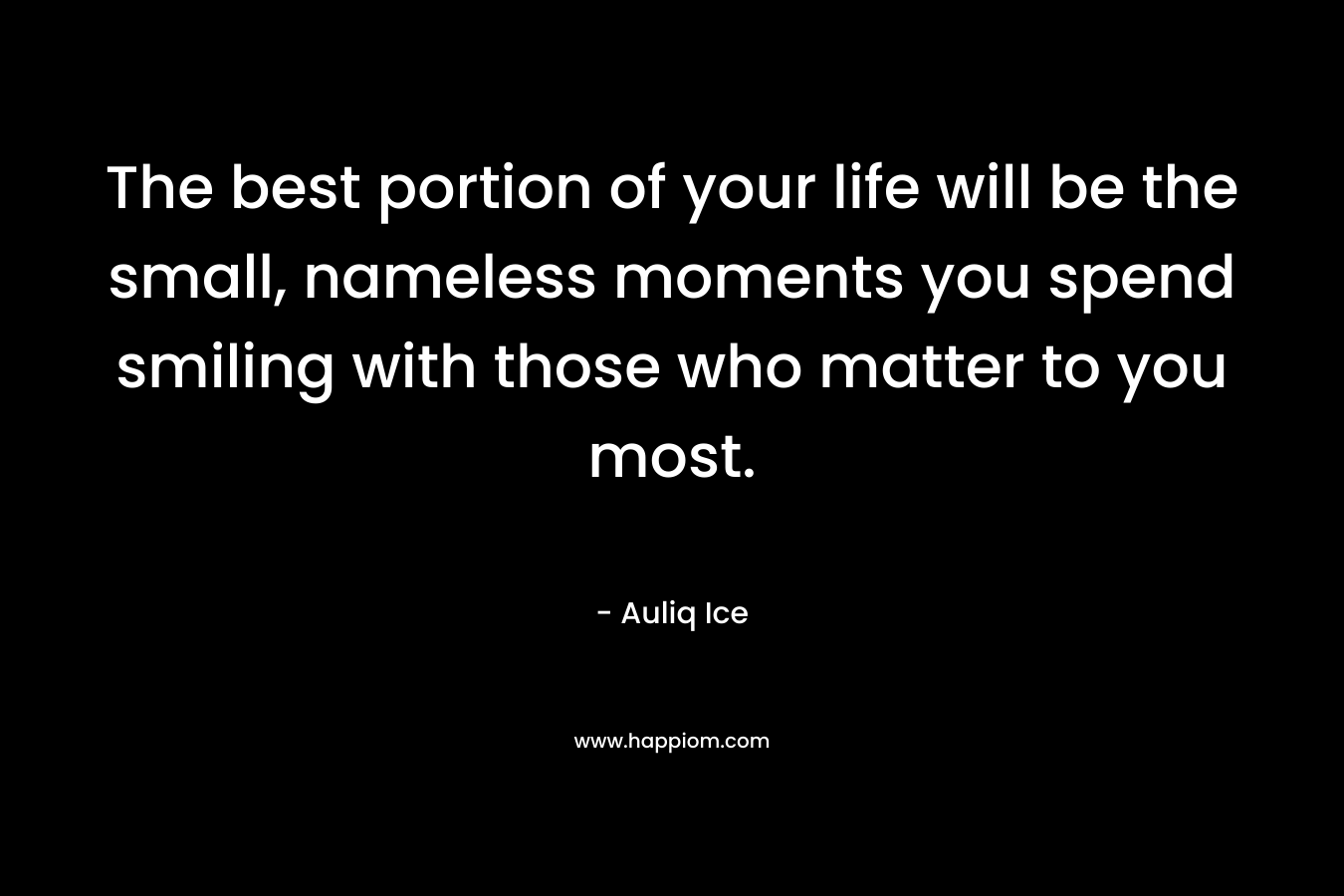 The best portion of your life will be the small, nameless moments you spend smiling with those who matter to you most. – Auliq Ice