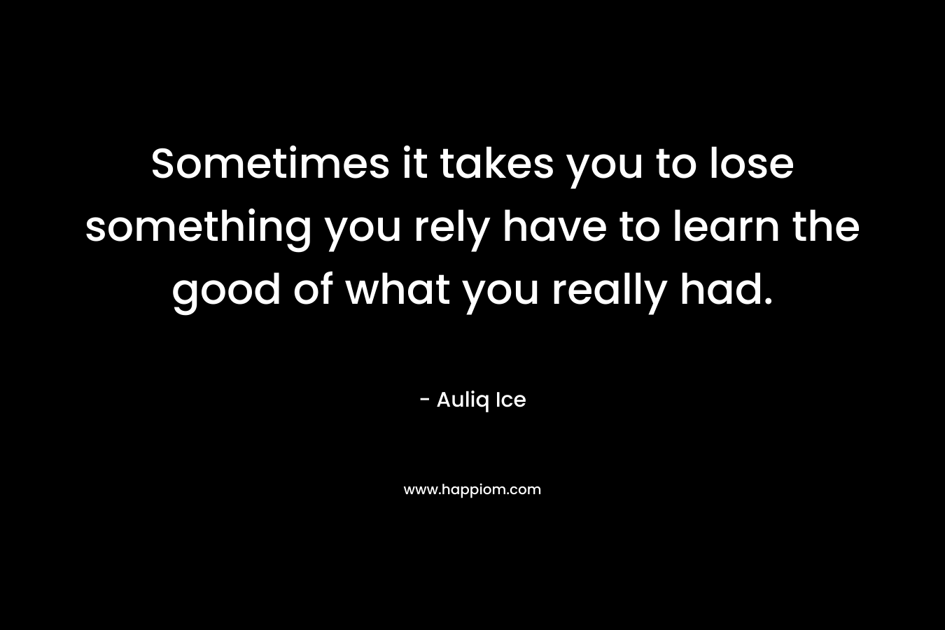 Sometimes it takes you to lose something you rely have to learn the good of what you really had. – Auliq Ice