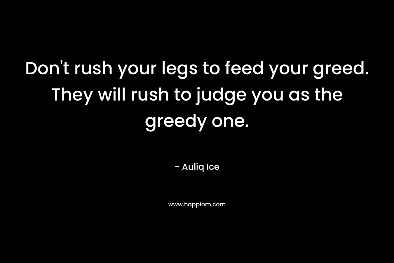 Don’t rush your legs to feed your greed. They will rush to judge you as the greedy one. – Auliq Ice