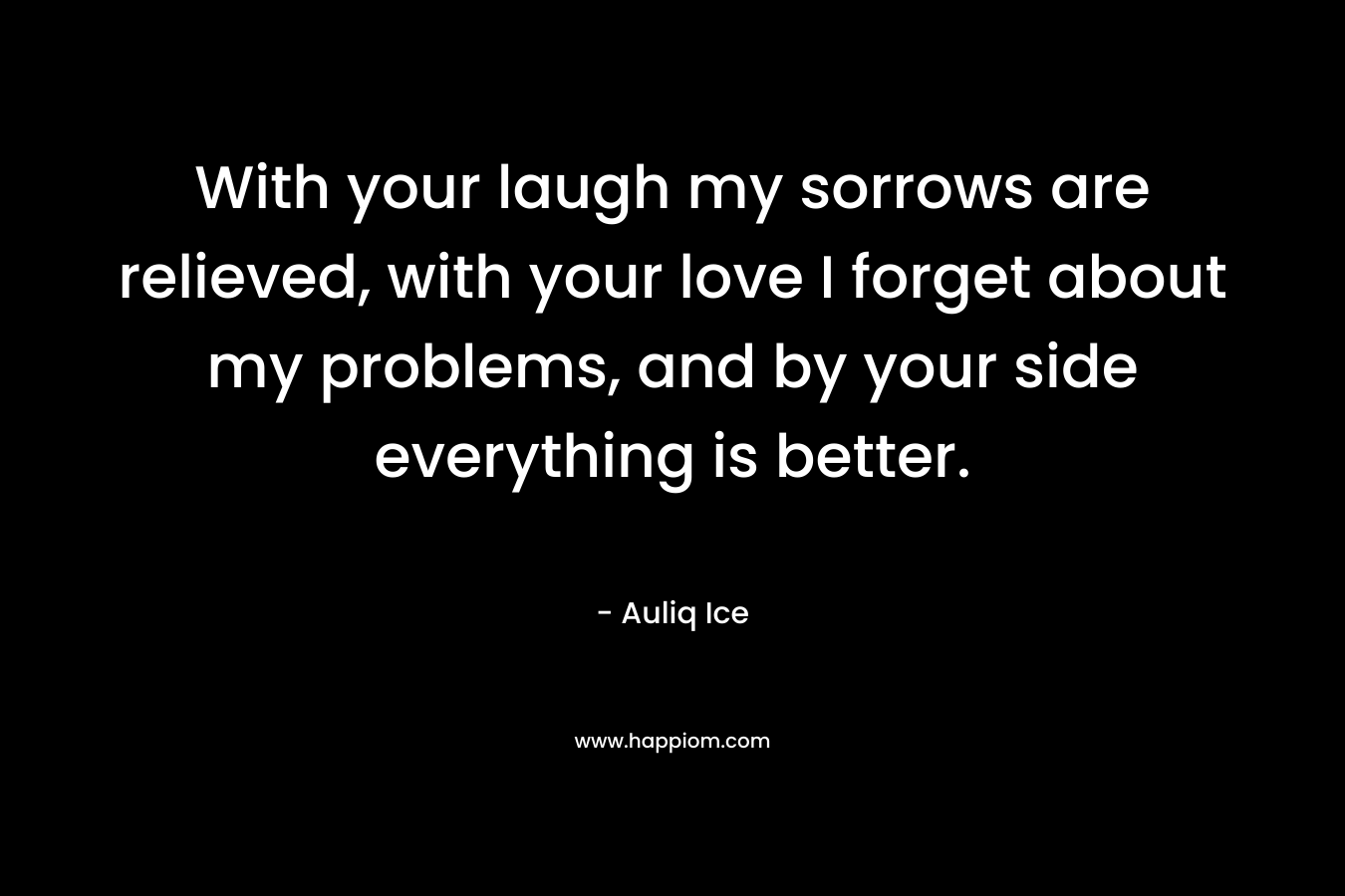 With your laugh my sorrows are relieved, with your love I forget about my problems, and by your side everything is better. – Auliq Ice