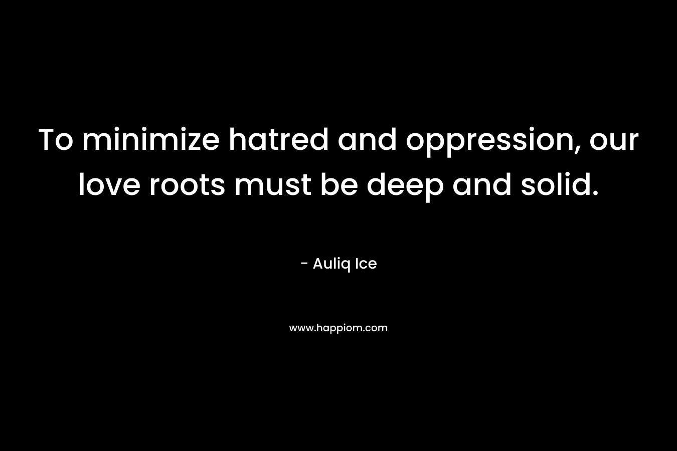 To minimize hatred and oppression, our love roots must be deep and solid. – Auliq Ice