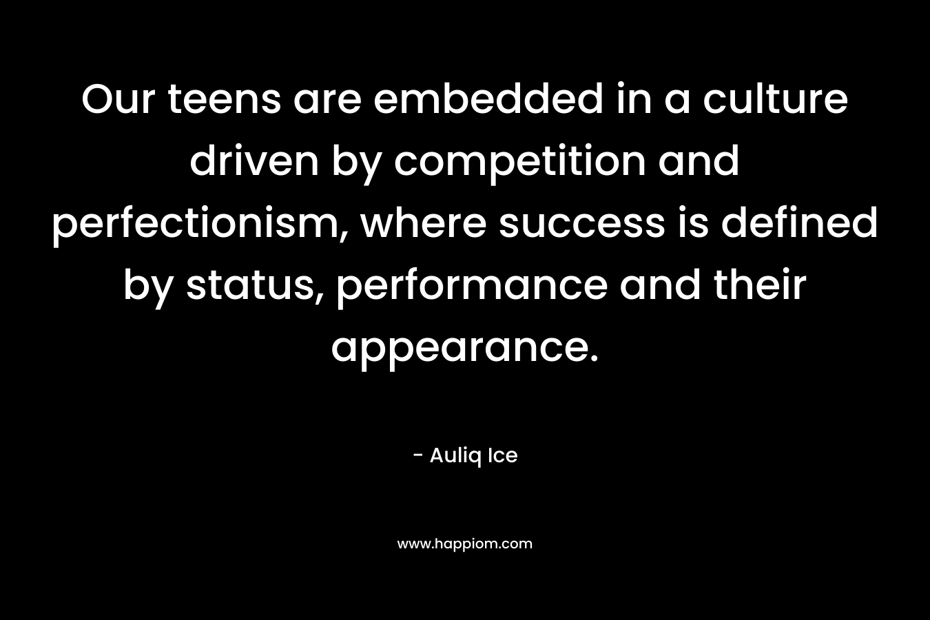 Our teens are embedded in a culture driven by competition and perfectionism, where success is defined by status, performance and their appearance. – Auliq Ice