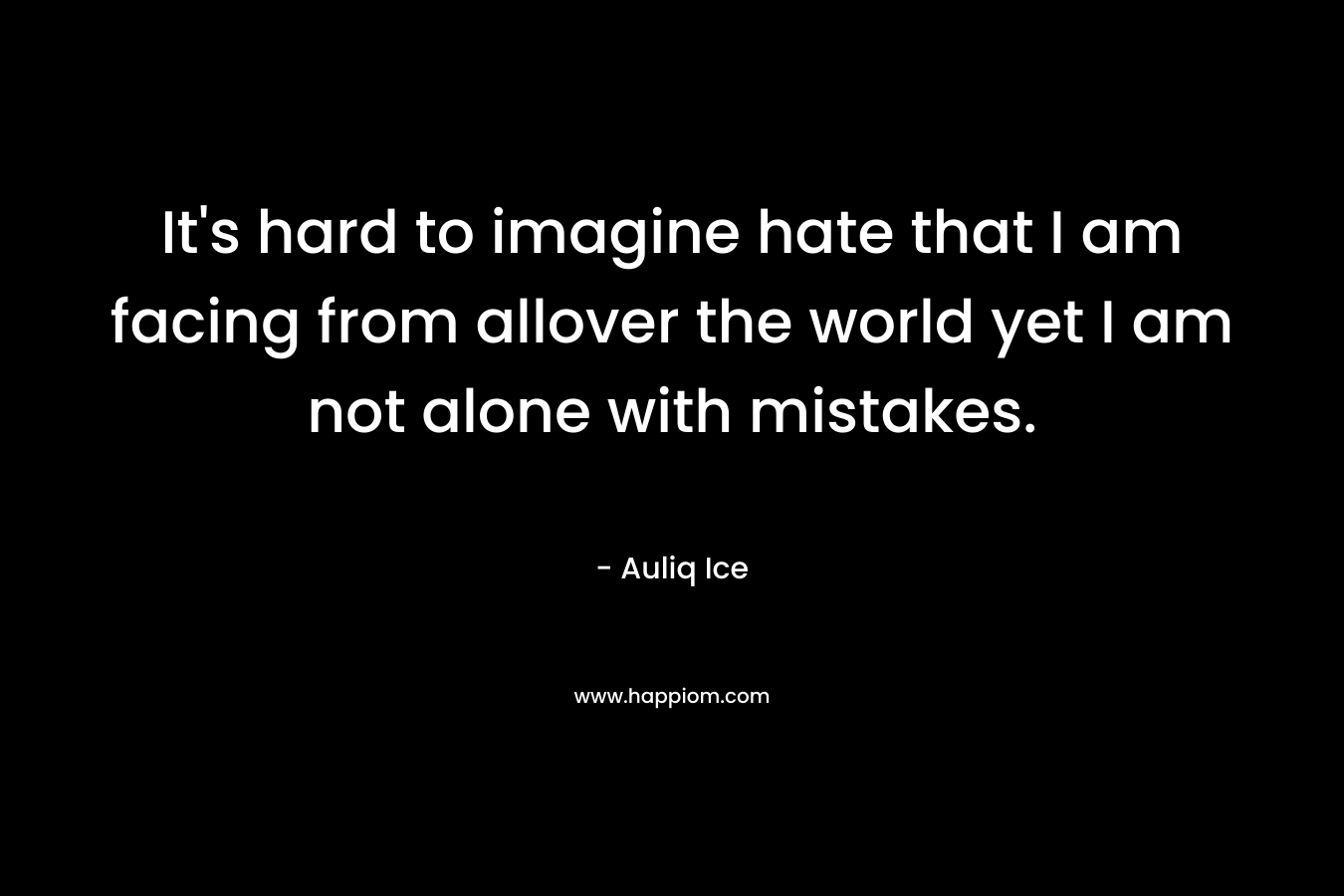 It's hard to imagine hate that I am facing from allover the world yet I am not alone with mistakes.