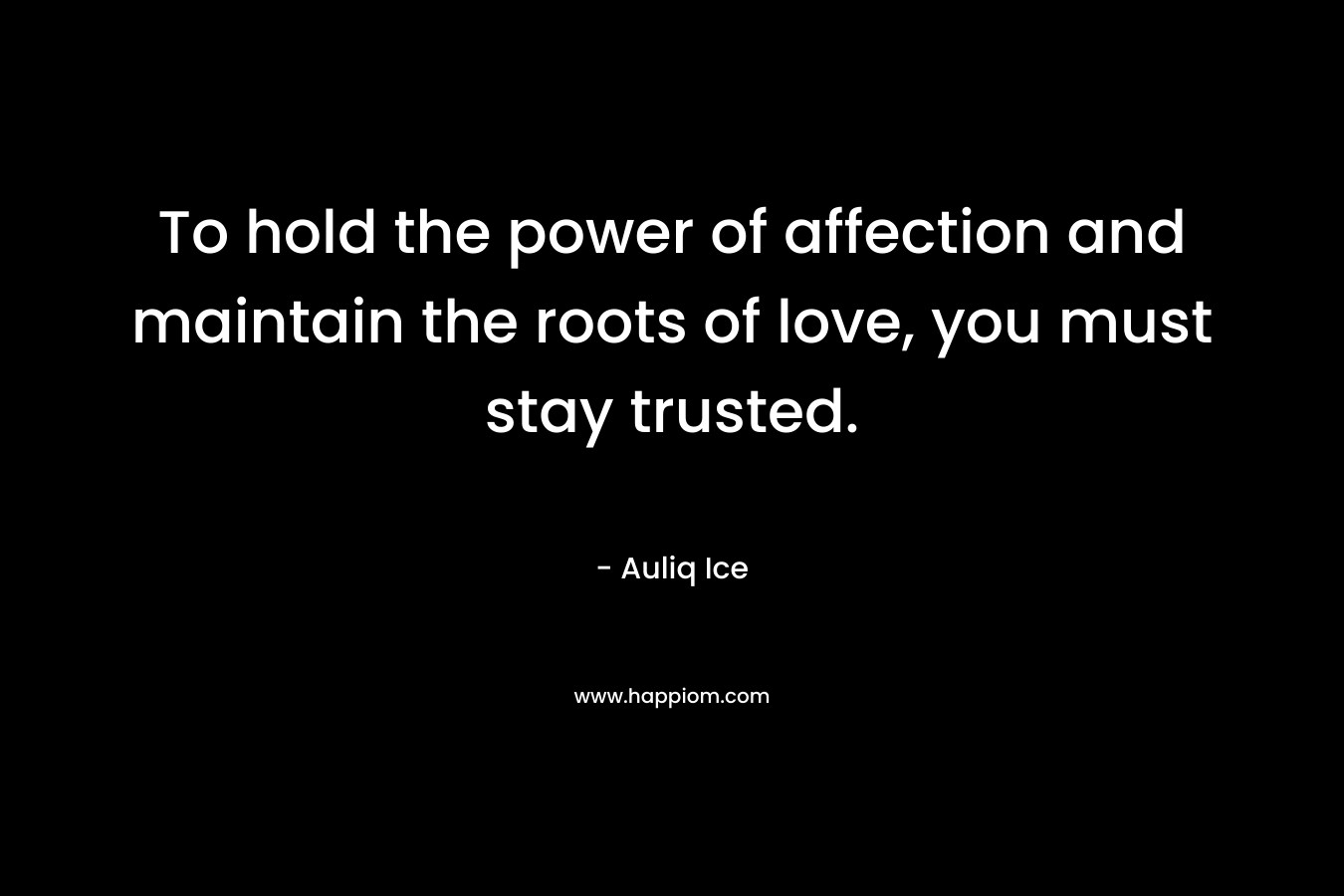To hold the power of affection and maintain the roots of love, you must stay trusted.