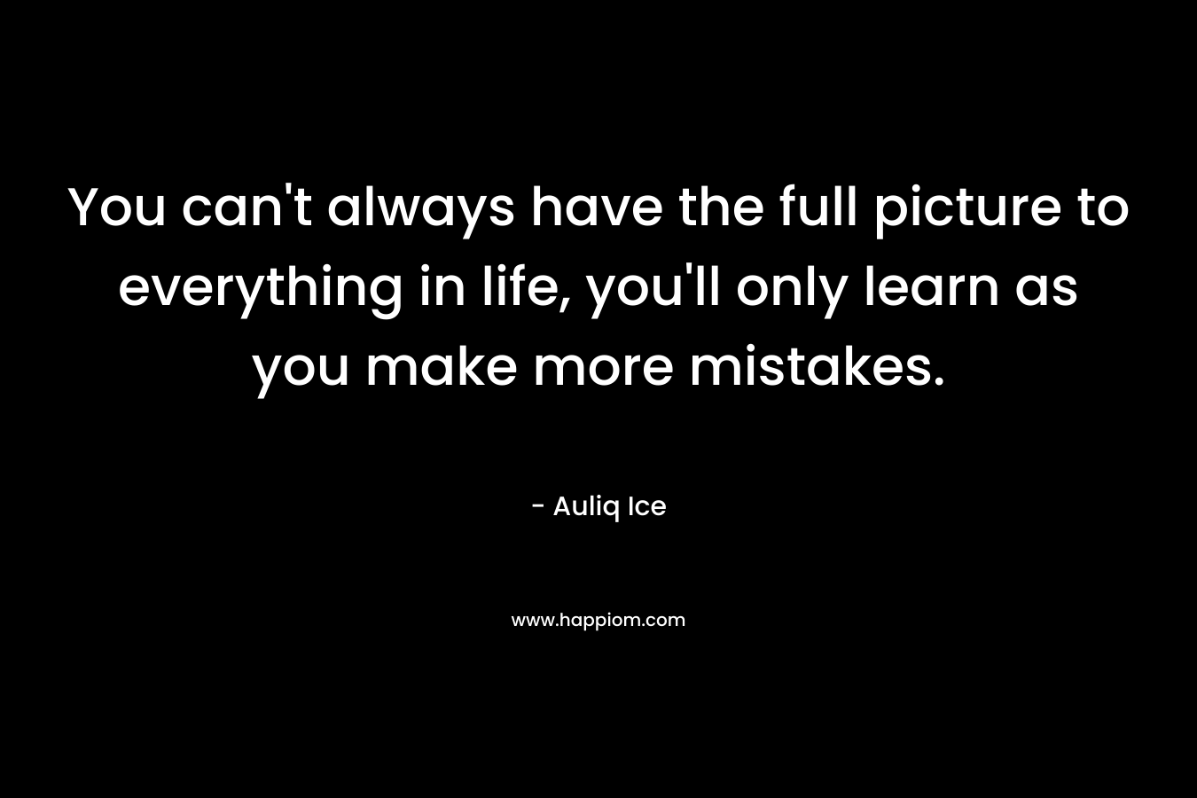 You can’t always have the full picture to everything in life, you’ll only learn as you make more mistakes. – Auliq Ice