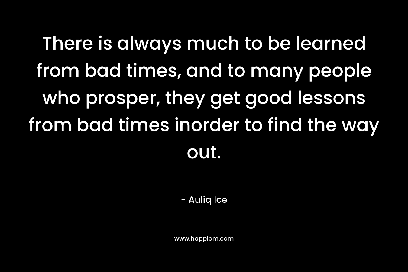 There is always much to be learned from bad times, and to many people who prosper, they get good lessons from bad times inorder to find the way out.