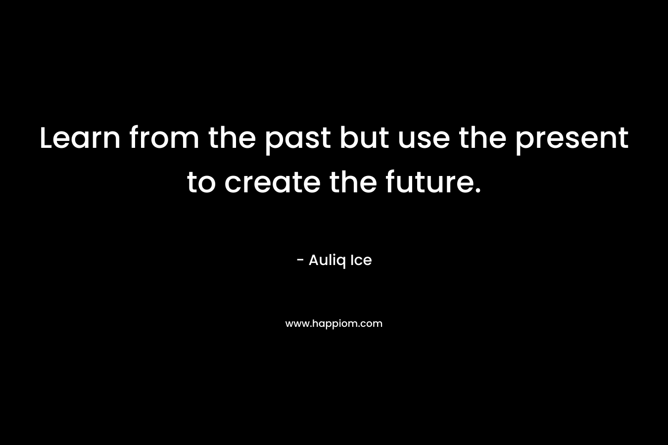 Learn from the past but use the present to create the future. – Auliq Ice